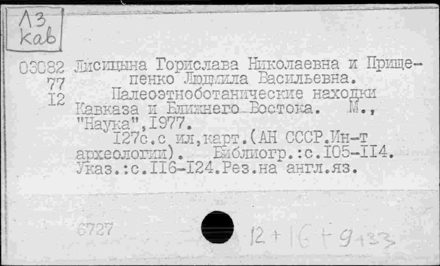 ﻿12
Лисицына Борислава Николаевна и Прище пенко Люжила Васильевна.
Пале оэтноботанич е окне находрш Кавказа и Еликнего.Бостока. К., «иТд^-.р!» Т077
*	127с.с ил,карт.(АН СССРЛн-т
археологии)._ Еиблиогр.: с.105-114. Указ.:с.116-124.Рез.на англ.яз.